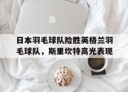 开云官网-关于日本羽毛球队险胜英格兰羽毛球队，斯里坎特高光表现的信息